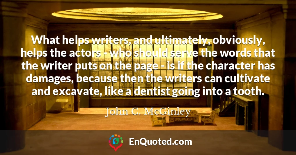 What helps writers, and ultimately, obviously, helps the actors - who should serve the words that the writer puts on the page - is if the character has damages, because then the writers can cultivate and excavate, like a dentist going into a tooth.