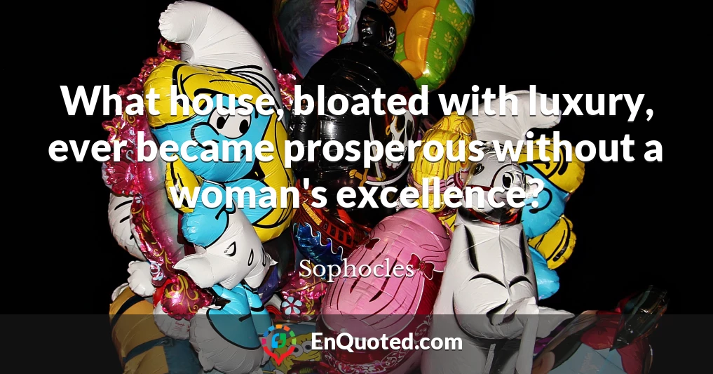 What house, bloated with luxury, ever became prosperous without a woman's excellence?