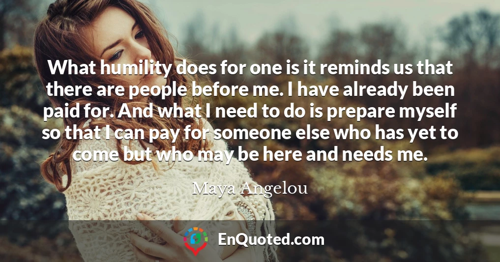 What humility does for one is it reminds us that there are people before me. I have already been paid for. And what I need to do is prepare myself so that I can pay for someone else who has yet to come but who may be here and needs me.