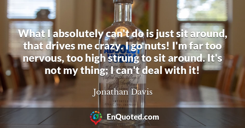 What I absolutely can't do is just sit around, that drives me crazy. I go nuts! I'm far too nervous, too high strung to sit around. It's not my thing; I can't deal with it!