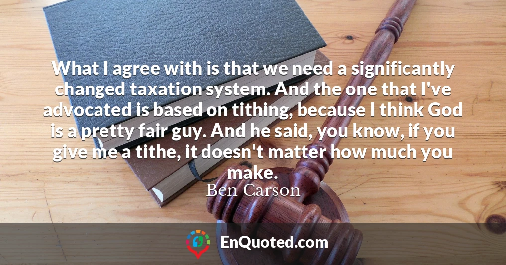 What I agree with is that we need a significantly changed taxation system. And the one that I've advocated is based on tithing, because I think God is a pretty fair guy. And he said, you know, if you give me a tithe, it doesn't matter how much you make.