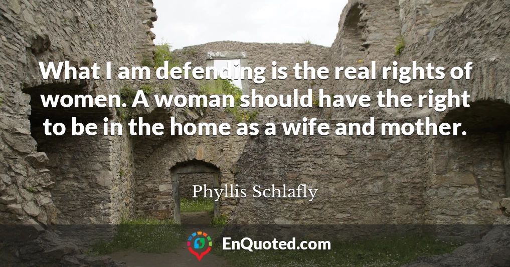 What I am defending is the real rights of women. A woman should have the right to be in the home as a wife and mother.