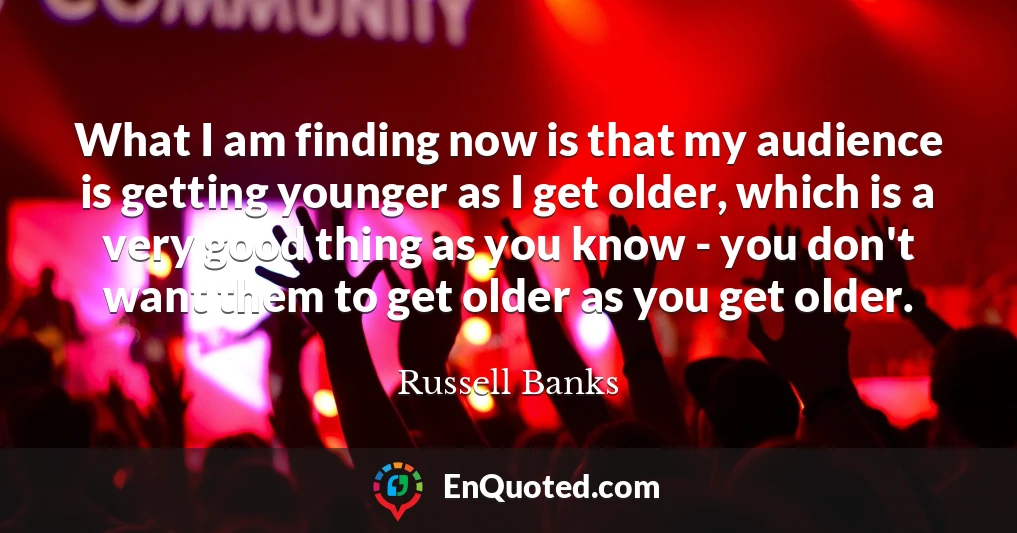 What I am finding now is that my audience is getting younger as I get older, which is a very good thing as you know - you don't want them to get older as you get older.