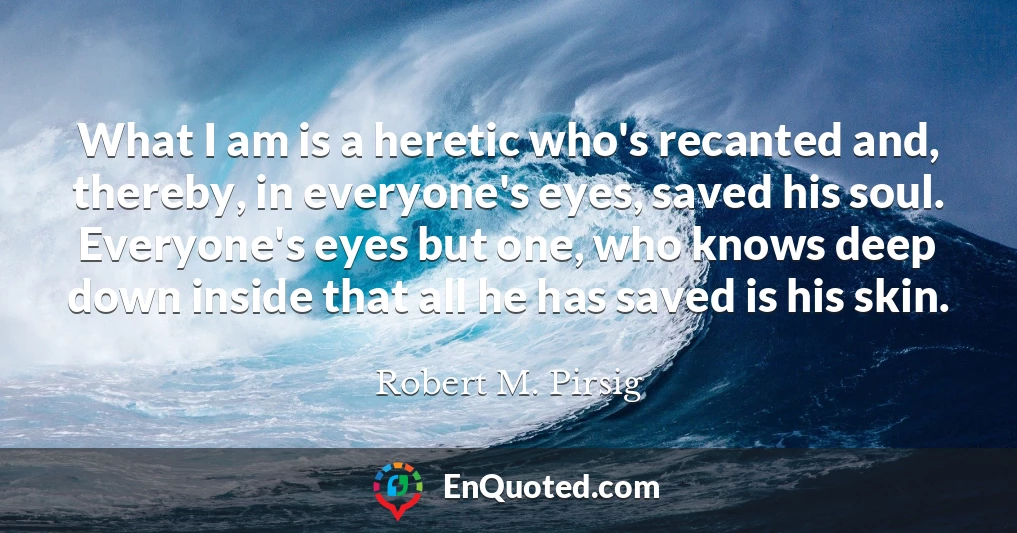 What I am is a heretic who's recanted and, thereby, in everyone's eyes, saved his soul. Everyone's eyes but one, who knows deep down inside that all he has saved is his skin.
