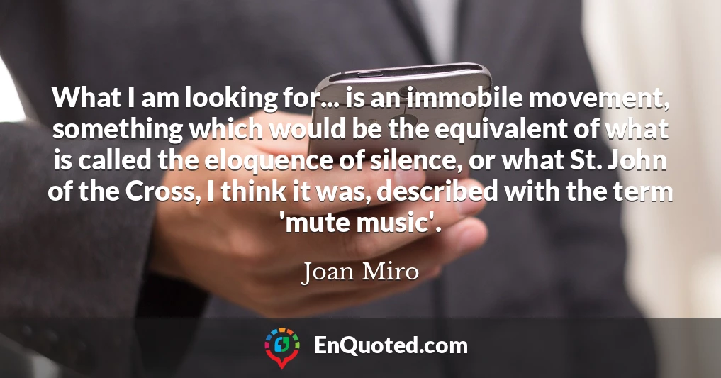 What I am looking for... is an immobile movement, something which would be the equivalent of what is called the eloquence of silence, or what St. John of the Cross, I think it was, described with the term 'mute music'.