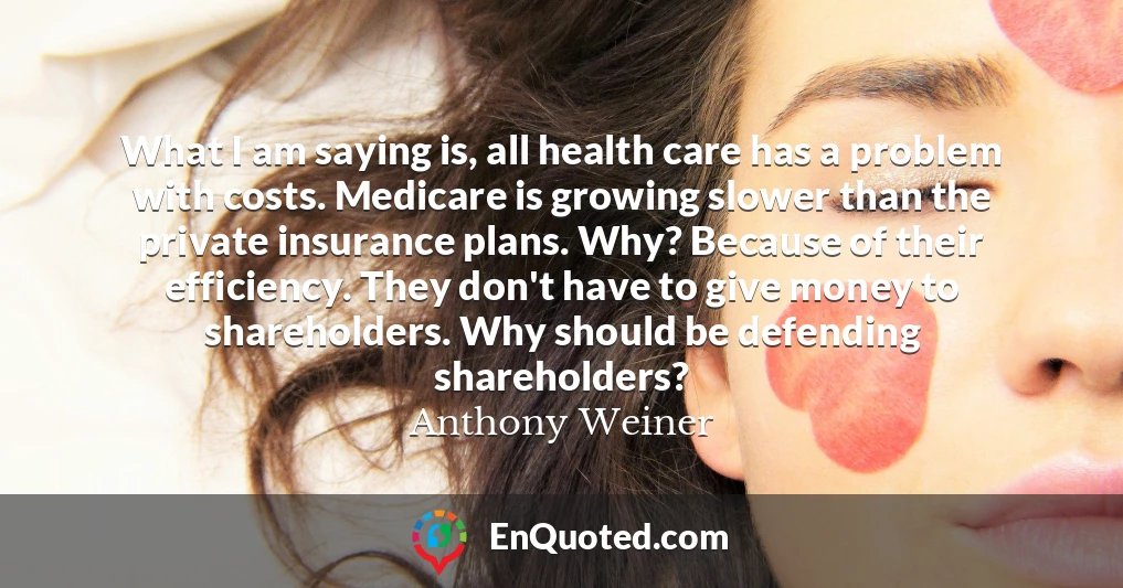What I am saying is, all health care has a problem with costs. Medicare is growing slower than the private insurance plans. Why? Because of their efficiency. They don't have to give money to shareholders. Why should be defending shareholders?