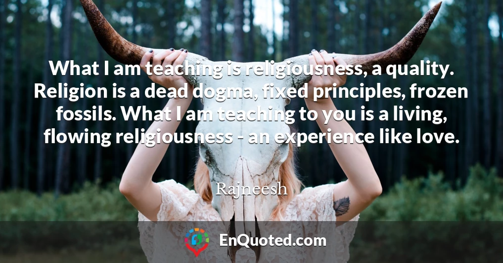 What I am teaching is religiousness, a quality. Religion is a dead dogma, fixed principles, frozen fossils. What I am teaching to you is a living, flowing religiousness - an experience like love.