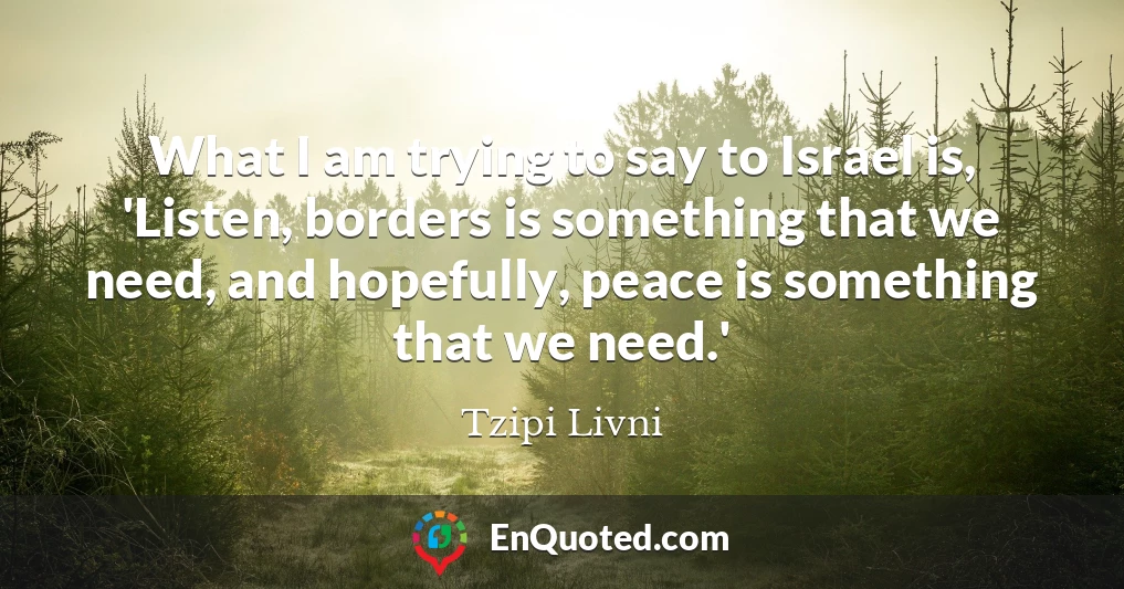 What I am trying to say to Israel is, 'Listen, borders is something that we need, and hopefully, peace is something that we need.'