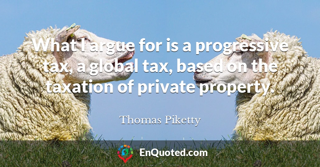 What I argue for is a progressive tax, a global tax, based on the taxation of private property.