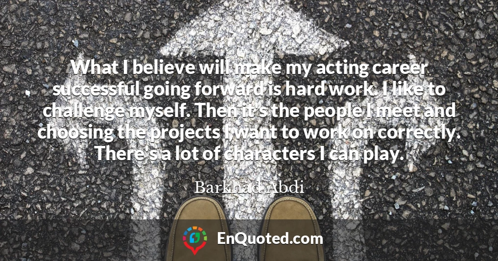 What I believe will make my acting career successful going forward is hard work. I like to challenge myself. Then it's the people I meet and choosing the projects I want to work on correctly. There's a lot of characters I can play.