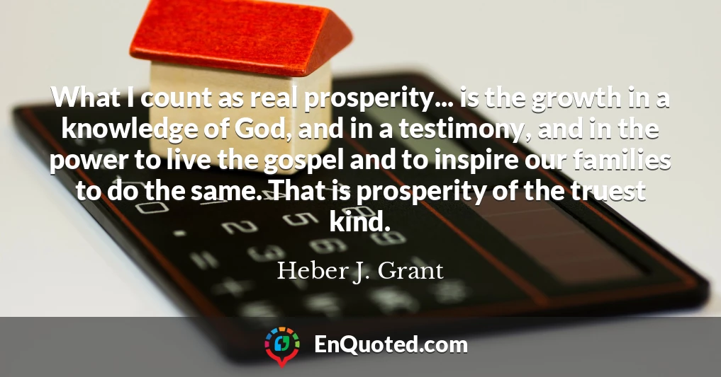 What I count as real prosperity... is the growth in a knowledge of God, and in a testimony, and in the power to live the gospel and to inspire our families to do the same. That is prosperity of the truest kind.