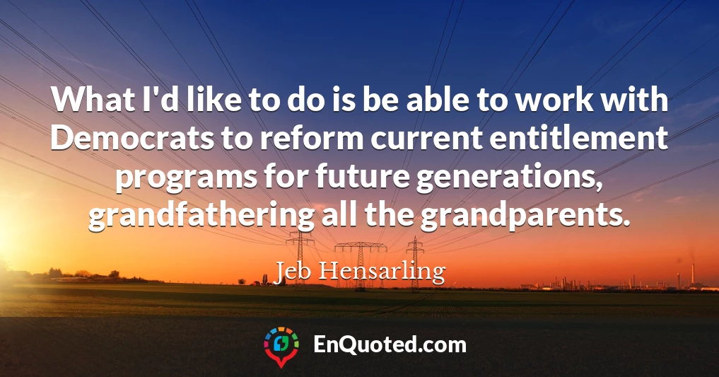 What I'd like to do is be able to work with Democrats to reform current entitlement programs for future generations, grandfathering all the grandparents.