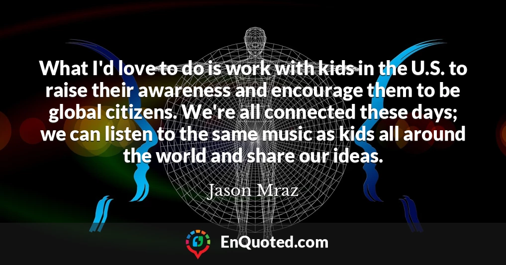What I'd love to do is work with kids in the U.S. to raise their awareness and encourage them to be global citizens. We're all connected these days; we can listen to the same music as kids all around the world and share our ideas.
