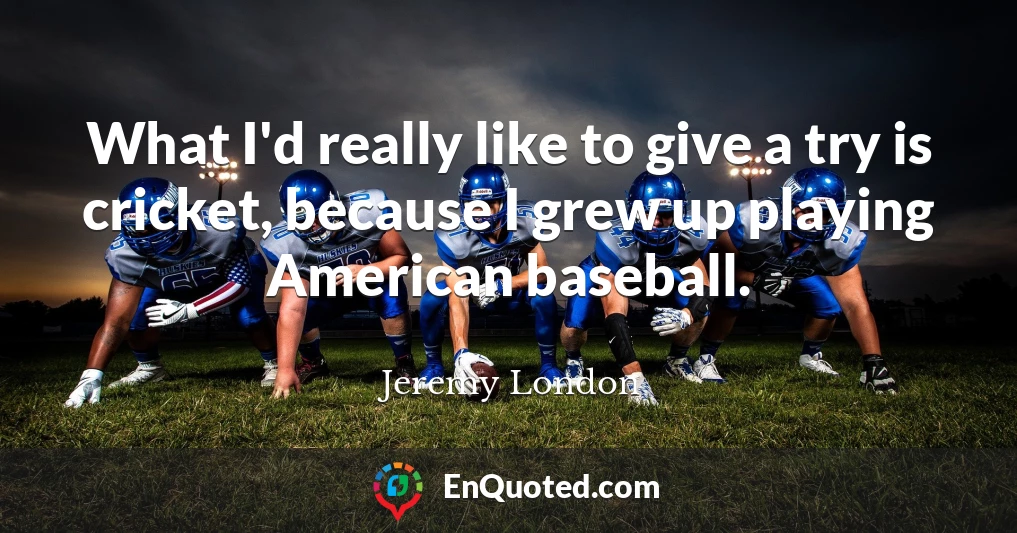 What I'd really like to give a try is cricket, because I grew up playing American baseball.