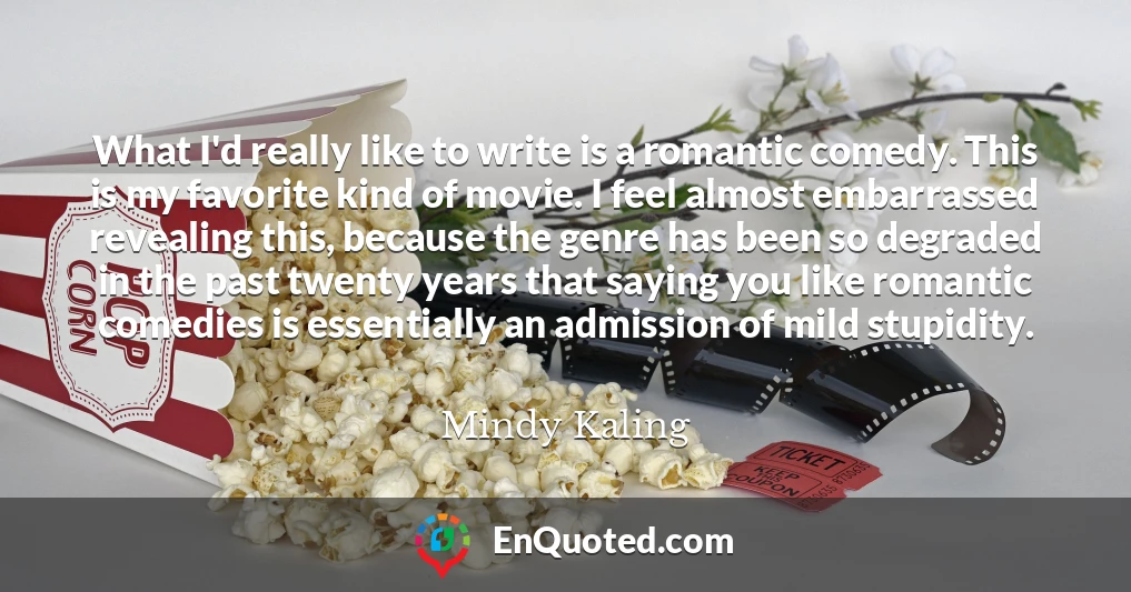 What I'd really like to write is a romantic comedy. This is my favorite kind of movie. I feel almost embarrassed revealing this, because the genre has been so degraded in the past twenty years that saying you like romantic comedies is essentially an admission of mild stupidity.