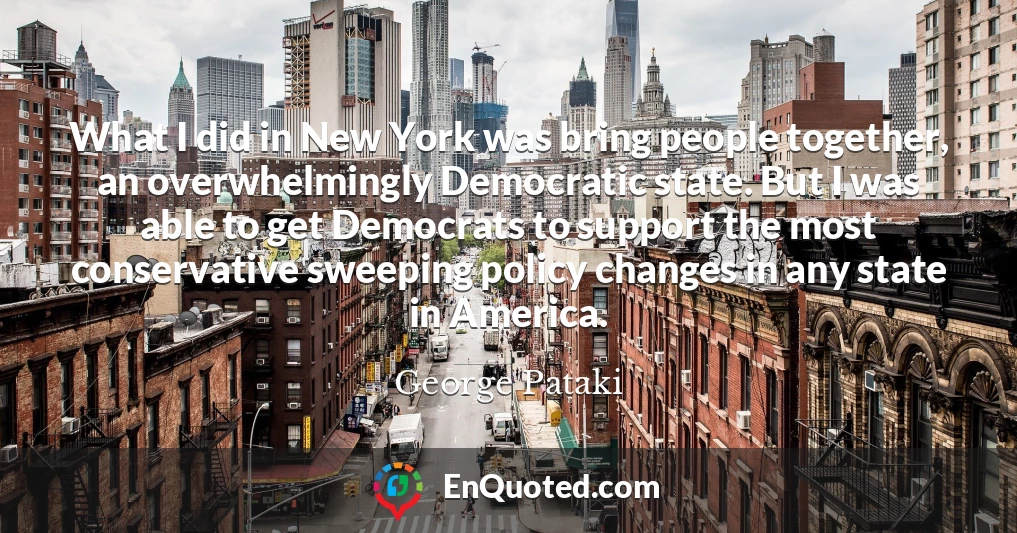 What I did in New York was bring people together, an overwhelmingly Democratic state. But I was able to get Democrats to support the most conservative sweeping policy changes in any state in America.