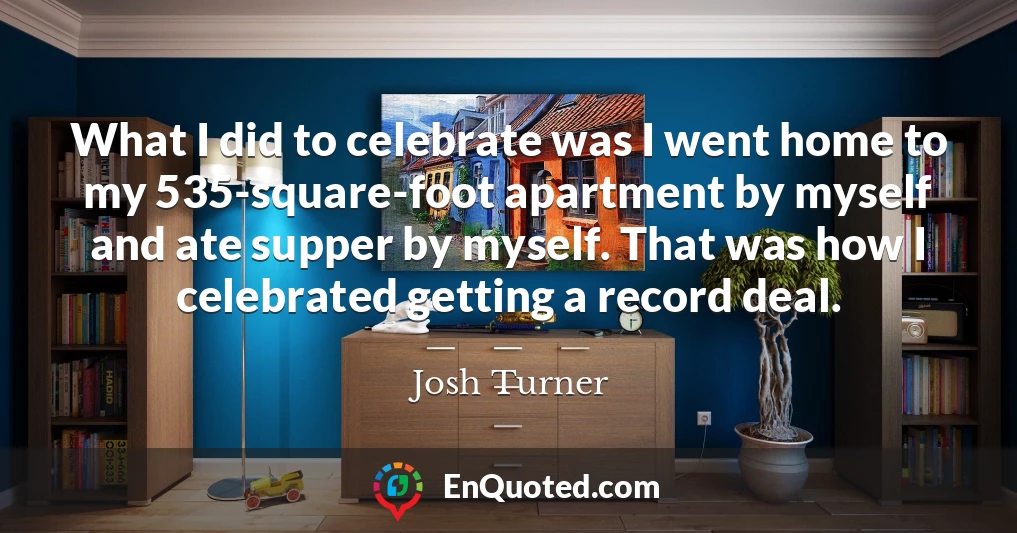 What I did to celebrate was I went home to my 535-square-foot apartment by myself and ate supper by myself. That was how I celebrated getting a record deal.