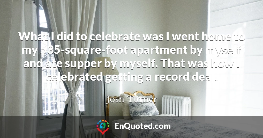 What I did to celebrate was I went home to my 535-square-foot apartment by myself and ate supper by myself. That was how I celebrated getting a record deal.