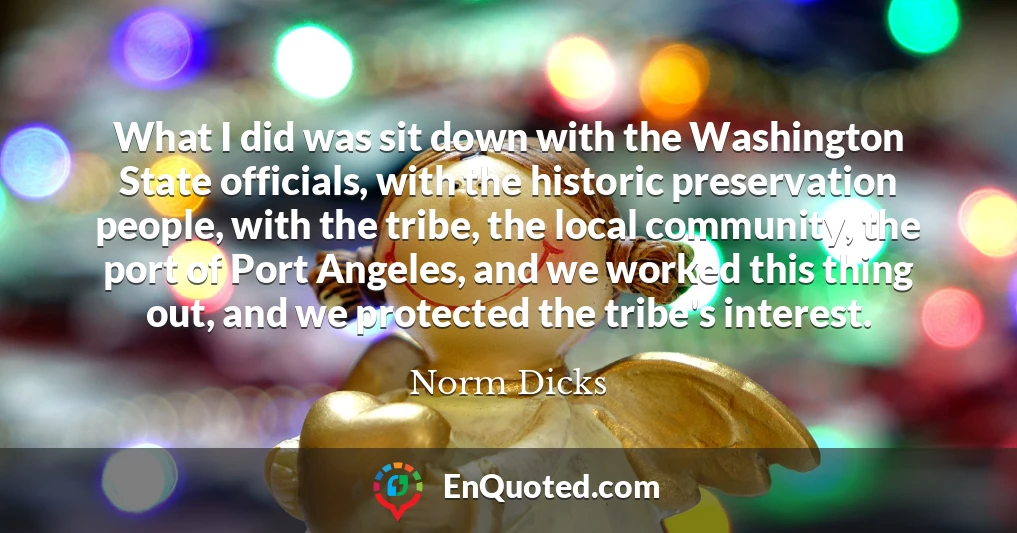 What I did was sit down with the Washington State officials, with the historic preservation people, with the tribe, the local community, the port of Port Angeles, and we worked this thing out, and we protected the tribe's interest.