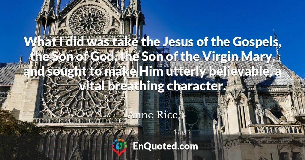 What I did was take the Jesus of the Gospels, the Son of God, the Son of the Virgin Mary, and sought to make Him utterly believable, a vital breathing character.