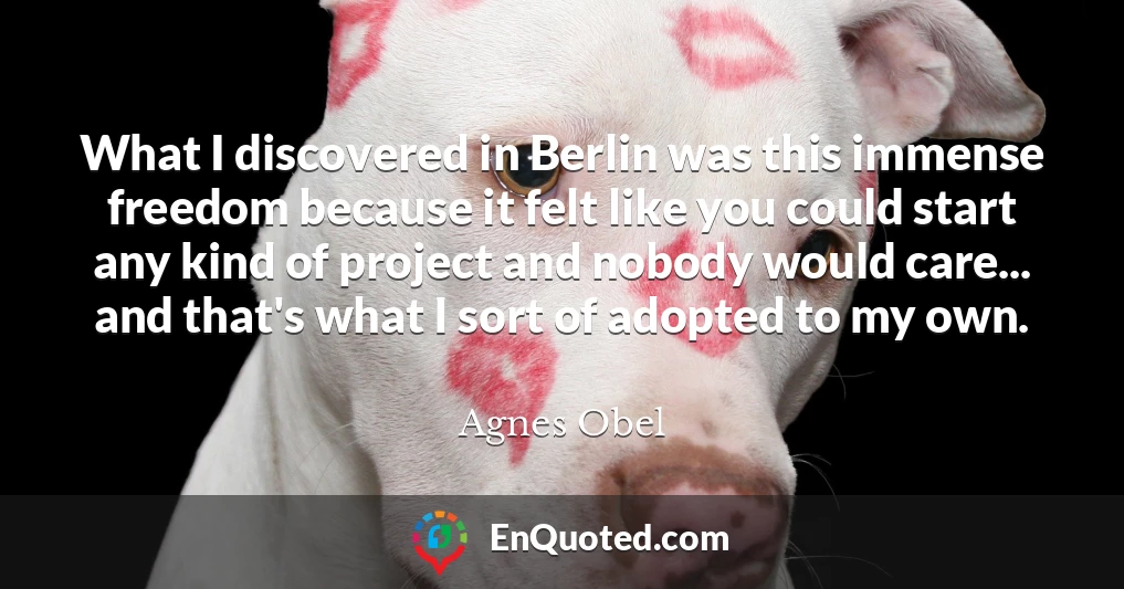 What I discovered in Berlin was this immense freedom because it felt like you could start any kind of project and nobody would care... and that's what I sort of adopted to my own.