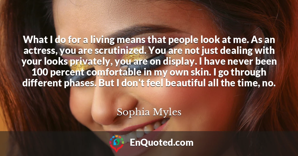 What I do for a living means that people look at me. As an actress, you are scrutinized. You are not just dealing with your looks privately, you are on display. I have never been 100 percent comfortable in my own skin. I go through different phases. But I don't feel beautiful all the time, no.