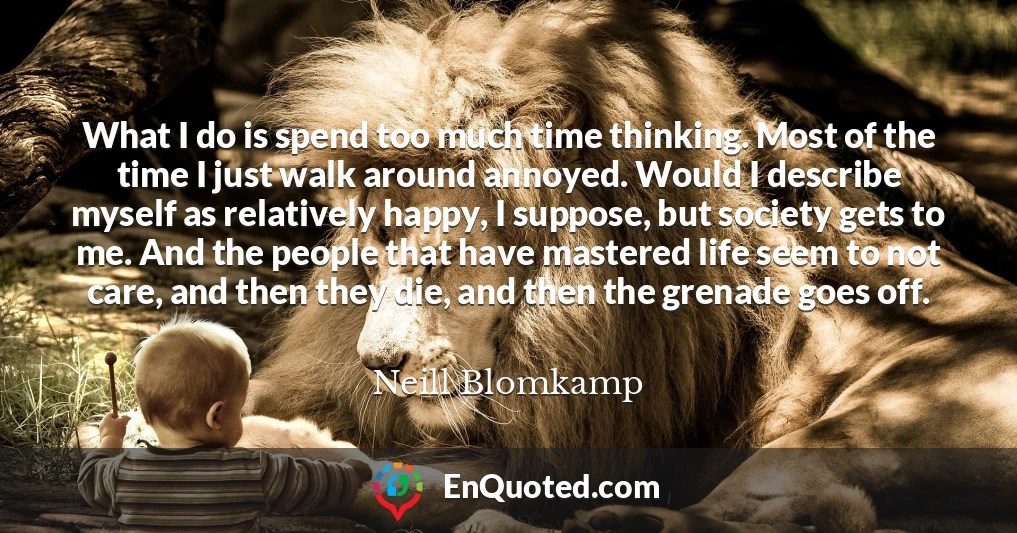 What I do is spend too much time thinking. Most of the time I just walk around annoyed. Would I describe myself as relatively happy, I suppose, but society gets to me. And the people that have mastered life seem to not care, and then they die, and then the grenade goes off.