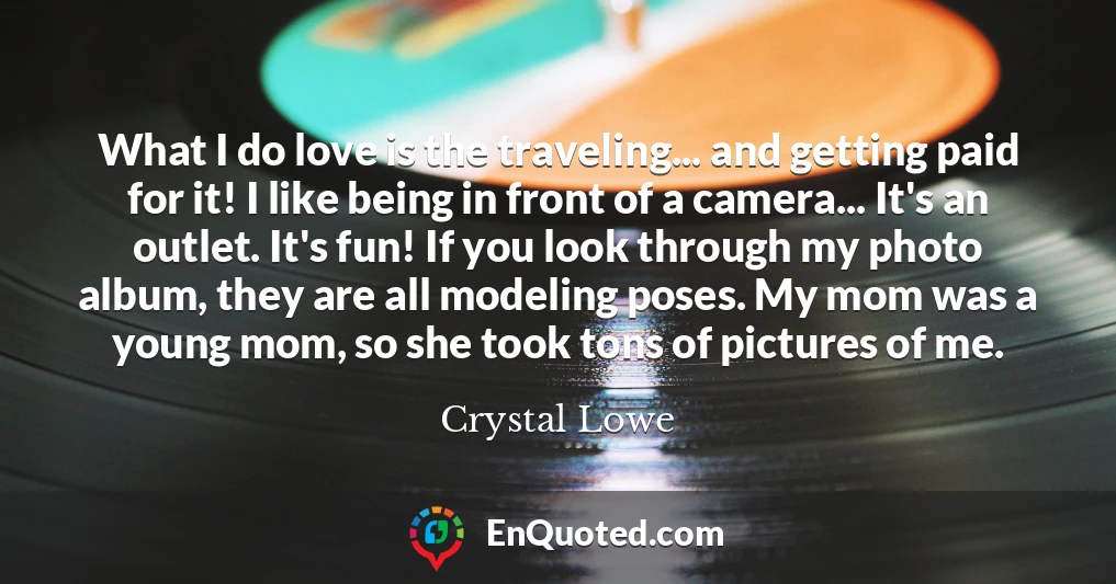 What I do love is the traveling... and getting paid for it! I like being in front of a camera... It's an outlet. It's fun! If you look through my photo album, they are all modeling poses. My mom was a young mom, so she took tons of pictures of me.
