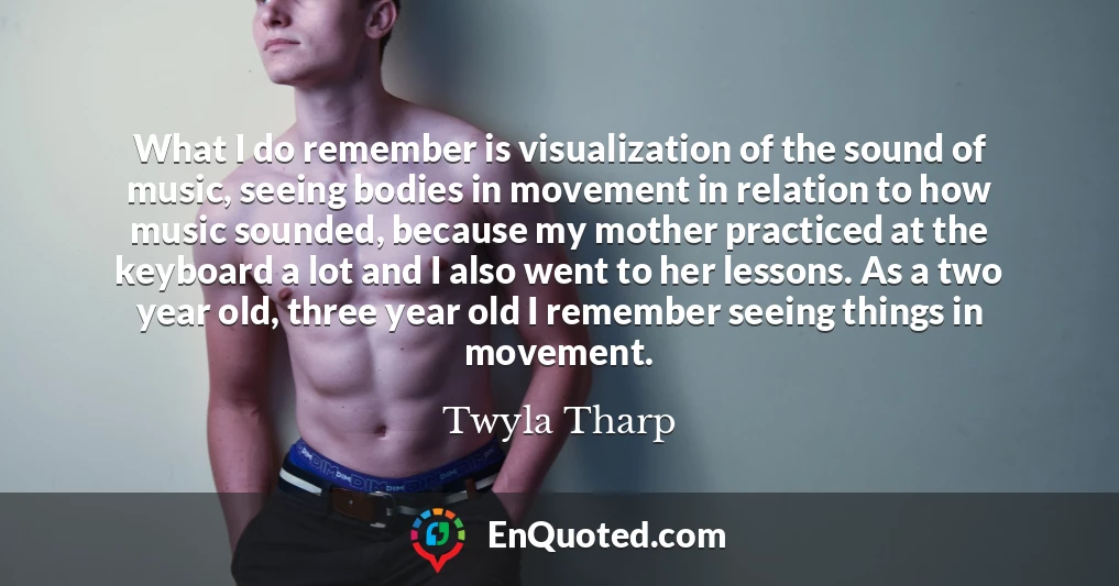What I do remember is visualization of the sound of music, seeing bodies in movement in relation to how music sounded, because my mother practiced at the keyboard a lot and I also went to her lessons. As a two year old, three year old I remember seeing things in movement.