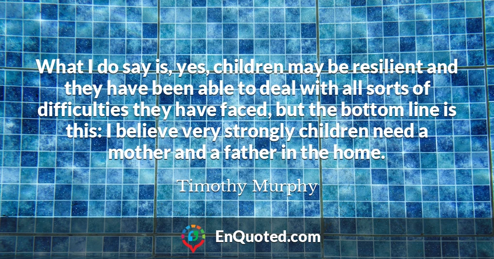 What I do say is, yes, children may be resilient and they have been able to deal with all sorts of difficulties they have faced, but the bottom line is this: I believe very strongly children need a mother and a father in the home.