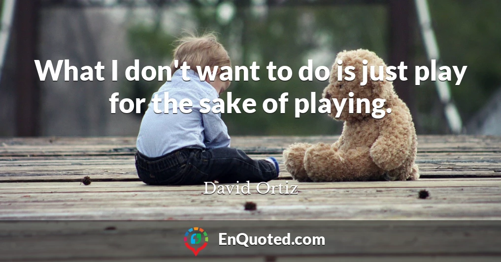 What I don't want to do is just play for the sake of playing.