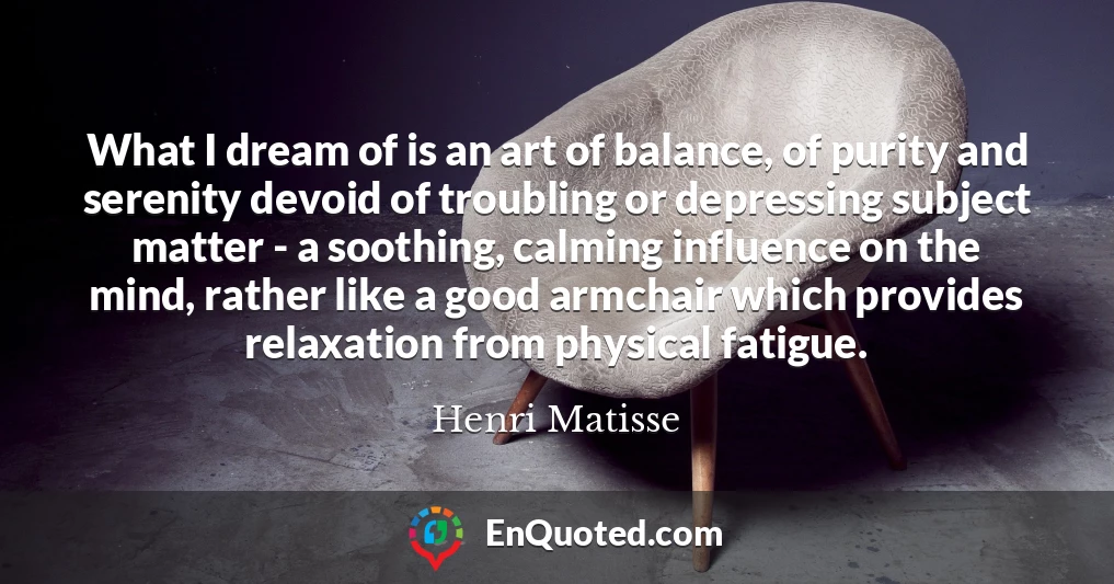 What I dream of is an art of balance, of purity and serenity devoid of troubling or depressing subject matter - a soothing, calming influence on the mind, rather like a good armchair which provides relaxation from physical fatigue.