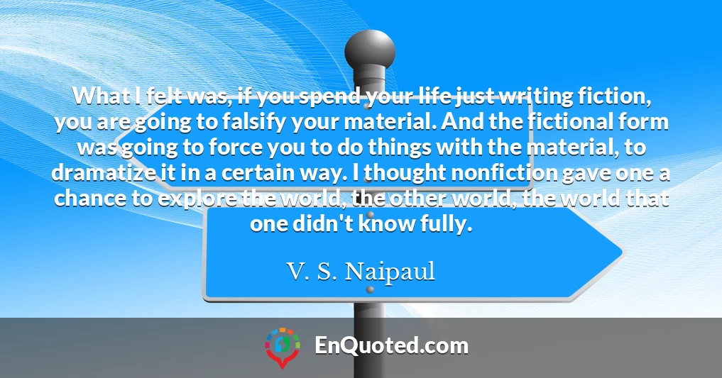 What I felt was, if you spend your life just writing fiction, you are going to falsify your material. And the fictional form was going to force you to do things with the material, to dramatize it in a certain way. I thought nonfiction gave one a chance to explore the world, the other world, the world that one didn't know fully.