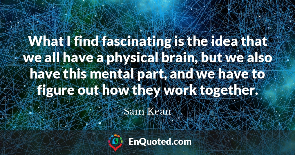 What I find fascinating is the idea that we all have a physical brain, but we also have this mental part, and we have to figure out how they work together.