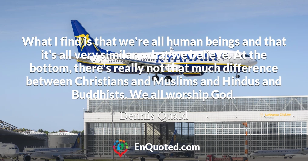What I find is that we're all human beings and that it's all very similar, what we believe. At the bottom, there's really not that much difference between Christians and Muslims and Hindus and Buddhists. We all worship God.