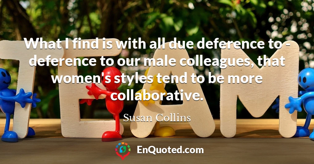 What I find is with all due deference to - deference to our male colleagues, that women's styles tend to be more collaborative.