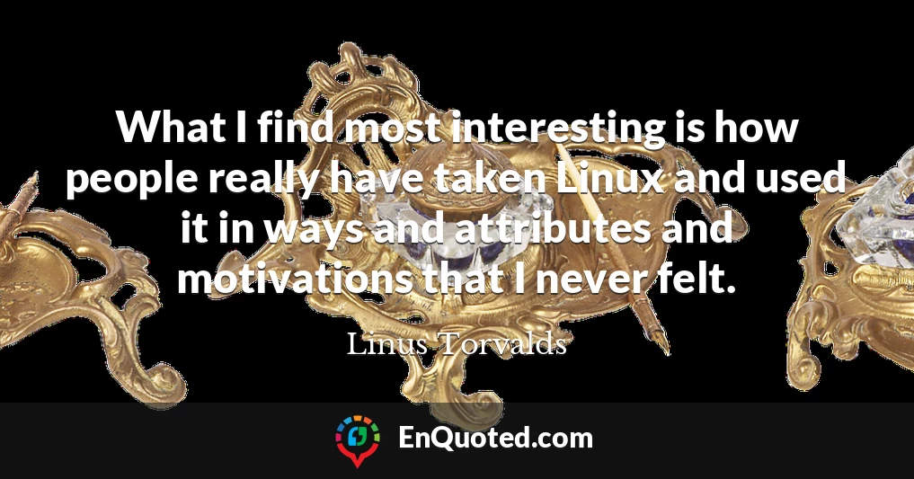 What I find most interesting is how people really have taken Linux and used it in ways and attributes and motivations that I never felt.