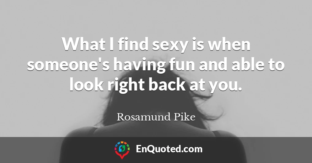What I find sexy is when someone's having fun and able to look right back at you.