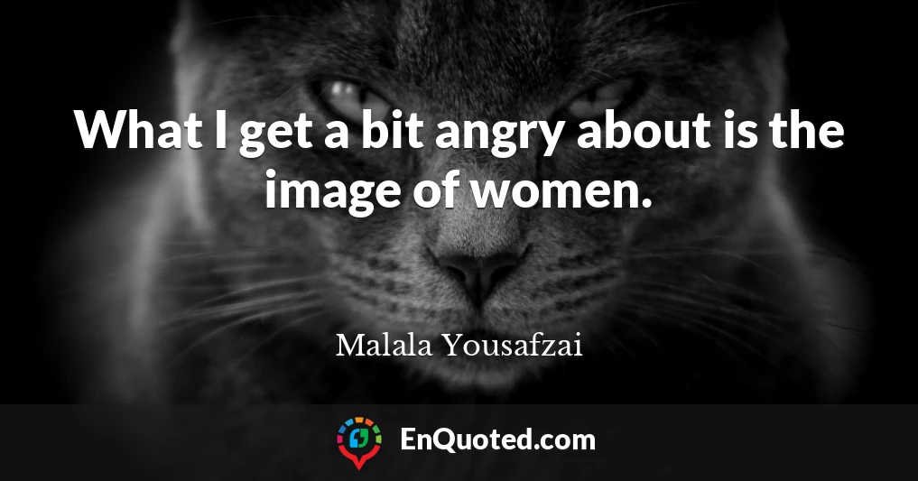 What I get a bit angry about is the image of women.