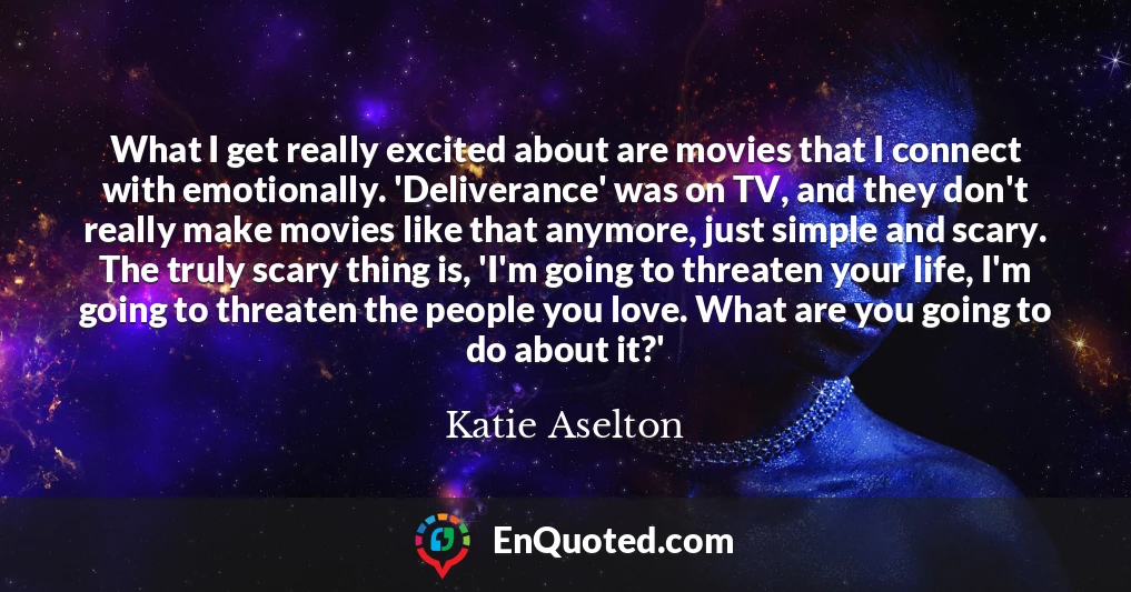 What I get really excited about are movies that I connect with emotionally. 'Deliverance' was on TV, and they don't really make movies like that anymore, just simple and scary. The truly scary thing is, 'I'm going to threaten your life, I'm going to threaten the people you love. What are you going to do about it?'