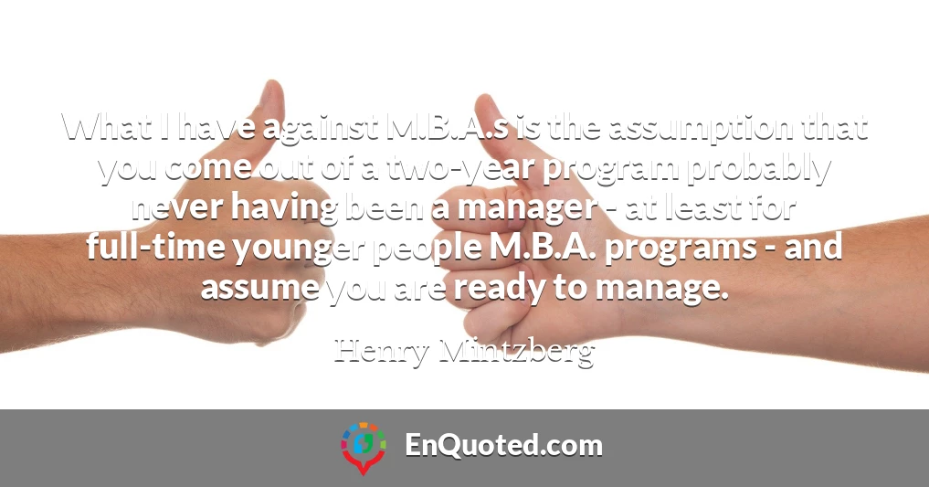 What I have against M.B.A.s is the assumption that you come out of a two-year program probably never having been a manager - at least for full-time younger people M.B.A. programs - and assume you are ready to manage.