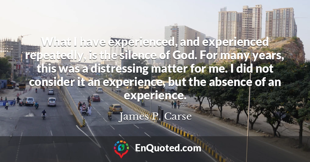 What I have experienced, and experienced repeatedly, is the silence of God. For many years, this was a distressing matter for me. I did not consider it an experience, but the absence of an experience.
