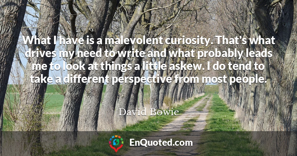 What I have is a malevolent curiosity. That's what drives my need to write and what probably leads me to look at things a little askew. I do tend to take a different perspective from most people.