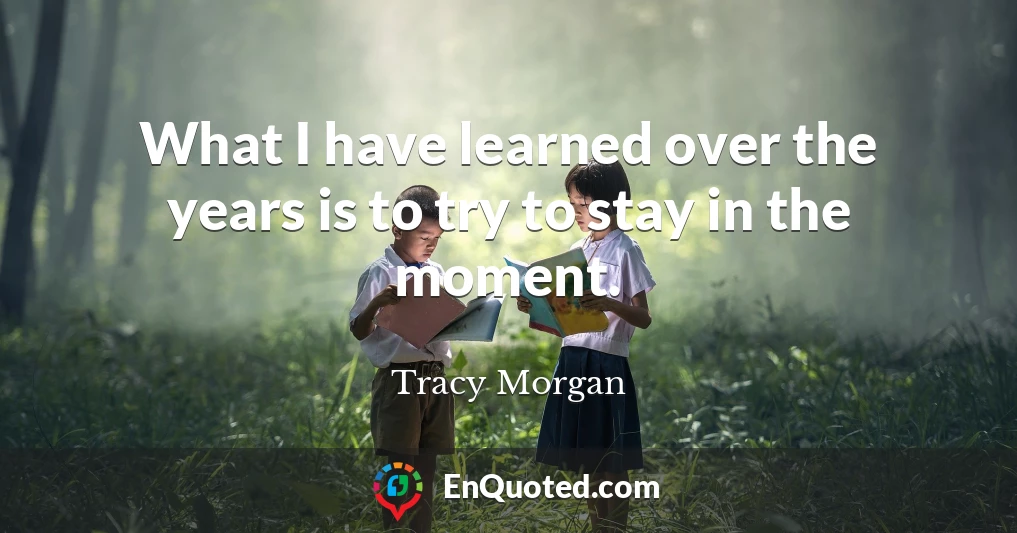 What I have learned over the years is to try to stay in the moment.