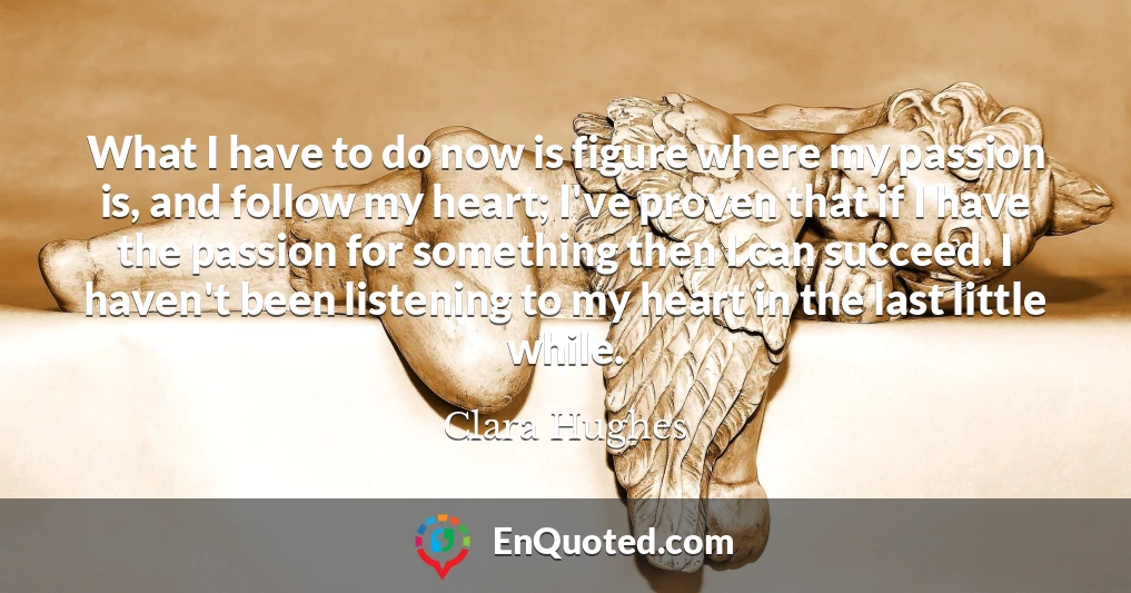 What I have to do now is figure where my passion is, and follow my heart; I've proven that if I have the passion for something then I can succeed. I haven't been listening to my heart in the last little while.