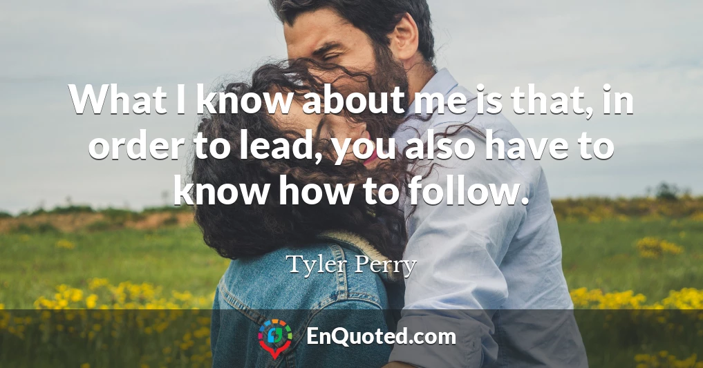 What I know about me is that, in order to lead, you also have to know how to follow.