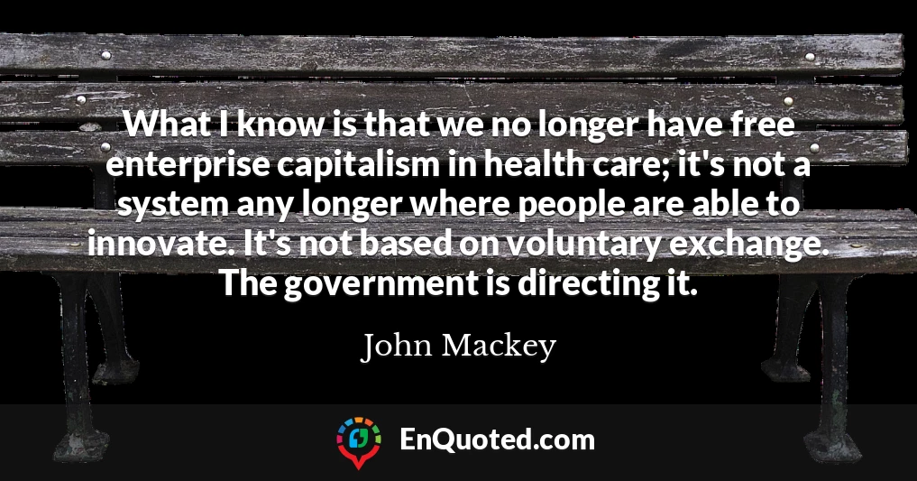What I know is that we no longer have free enterprise capitalism in health care; it's not a system any longer where people are able to innovate. It's not based on voluntary exchange. The government is directing it.