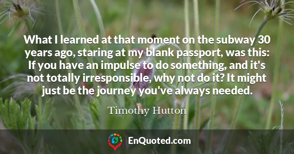 What I learned at that moment on the subway 30 years ago, staring at my blank passport, was this: If you have an impulse to do something, and it's not totally irresponsible, why not do it? It might just be the journey you've always needed.