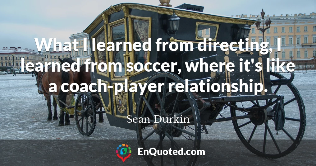 What I learned from directing, I learned from soccer, where it's like a coach-player relationship.