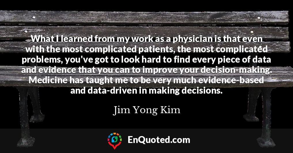 What I learned from my work as a physician is that even with the most complicated patients, the most complicated problems, you've got to look hard to find every piece of data and evidence that you can to improve your decision-making. Medicine has taught me to be very much evidence-based and data-driven in making decisions.